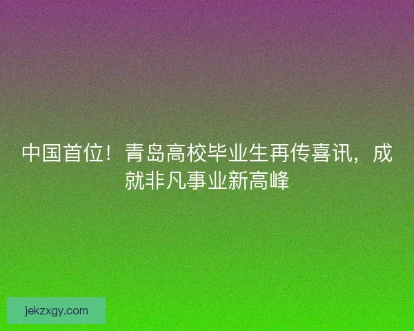 中国首位！青岛高校毕业生再传喜讯，成就非凡事业新高峰