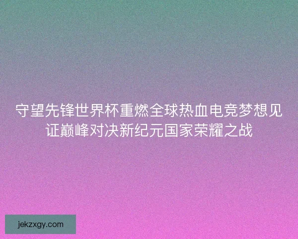 守望先锋世界杯重燃全球热血电竞梦想见证巅峰对决新纪元国家荣耀之战