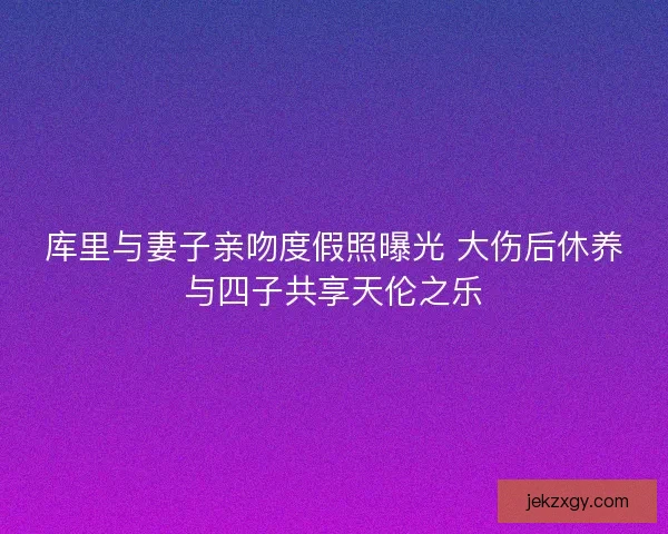 库里与妻子亲吻度假照曝光 大伤后休养与四子共享天伦之乐