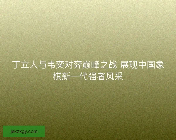 丁立人与韦奕对弈巅峰之战 展现中国象棋新一代强者风采 丁立人与韦奕对弈巅峰之战 展现中国象棋新一代强者风采