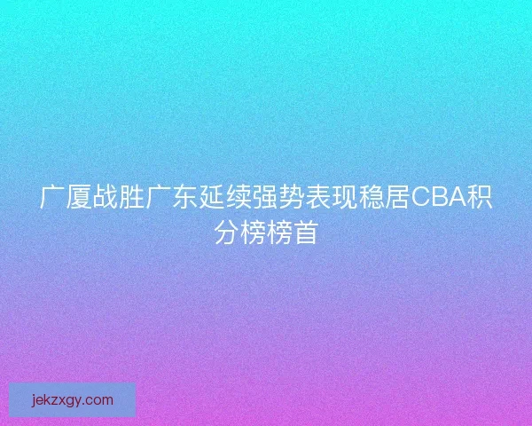 广厦战胜广东延续强势表现稳居CBA积分榜榜首
