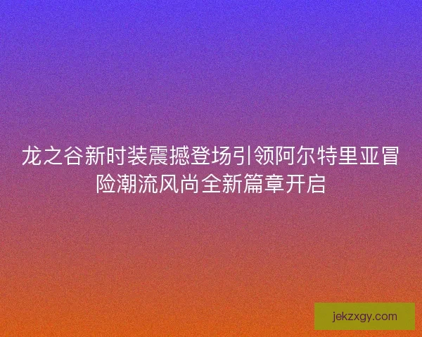 龙之谷新时装震撼登场引领阿尔特里亚冒险潮流风尚全新篇章开启