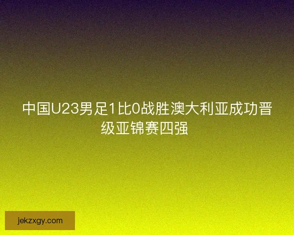 中国U23男足1比0战胜澳大利亚成功晋级亚锦赛四强 
