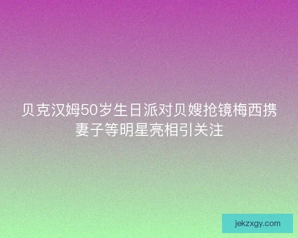 贝克汉姆50岁生日派对贝嫂抢镜梅西携妻子等明星亮相引关注 贝克汉姆50岁生日派对贝嫂抢镜梅西携妻子等明星亮相引关注