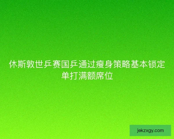 休斯敦世乒赛国乒通过瘦身策略基本锁定单打满额席位 休斯敦世乒赛国乒通过瘦身策略基本锁定单打满额席位
