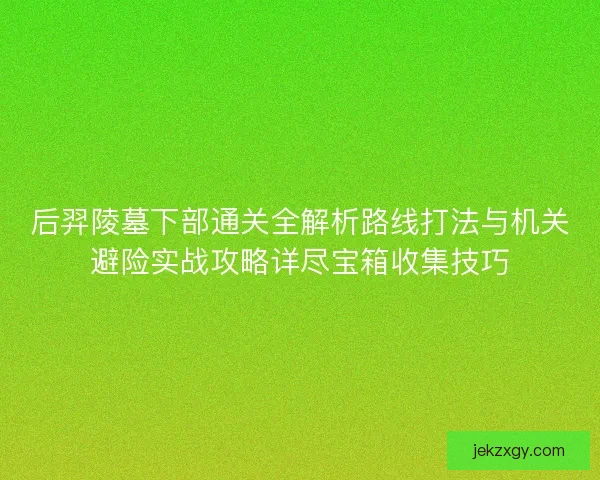 后羿陵墓下部通关全解析路线打法与机关避险实战攻略详尽宝箱收集技巧