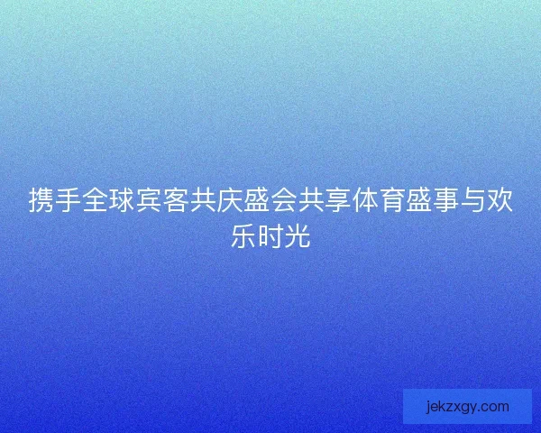 携手全球宾客共庆盛会共享体育盛事与欢乐时光