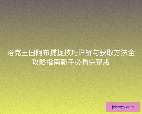 洛克王国阿布捕捉技巧详解与获取方法全攻略指南新手必看完整版