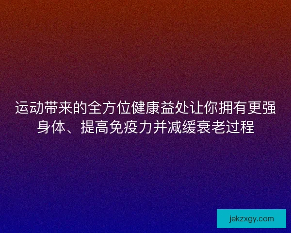 运动带来的全方位健康益处让你拥有更强身体、提高免疫力并减缓衰老过程