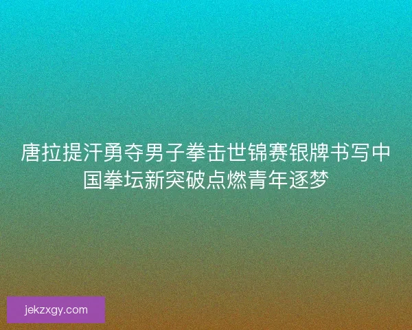 唐拉提汗勇夺男子拳击世锦赛银牌书写中国拳坛新突破点燃青年逐梦