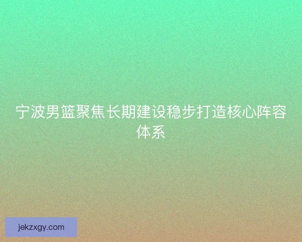宁波男篮聚焦长期建设稳步打造核心阵容体系