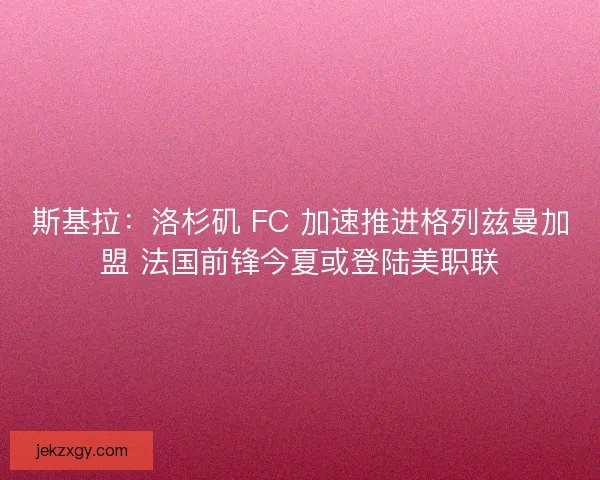 斯基拉：洛杉矶 FC 加速推进格列兹曼加盟 法国前锋今夏或登陆美职联