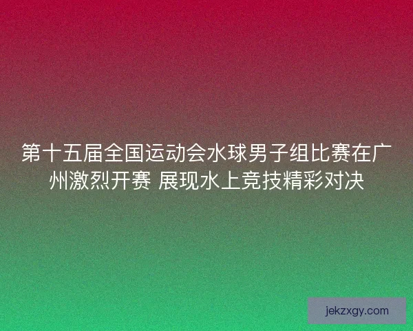 第十五届全国运动会水球男子组比赛在广州激烈开赛 展现水上竞技精彩对决