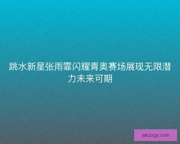 跳水新星张雨霏闪耀青奥赛场展现无限潜力未来可期