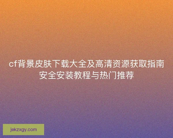 cf背景皮肤下载大全及高清资源获取指南安全安装教程与热门推荐