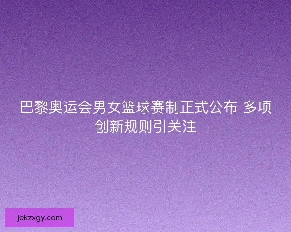 巴黎奥运会男女篮球赛制正式公布 多项创新规则引关注